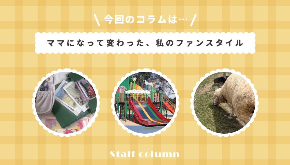 【スタッフコラム】ママになって変わった、私のファンスタイル